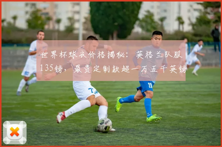 世界杯球衣价格揭秘：英格兰队服135镑，最贵定制款超一万五千英镑