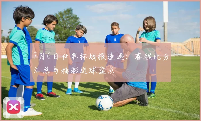 7月6日世界杯战报速递：赛程比分汇总与精彩进球盘点