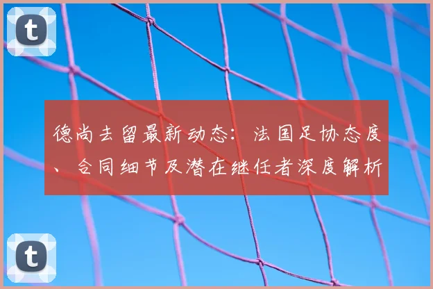 德尚去留最新动态：法国足协态度、合同细节及潜在继任者深度解析
