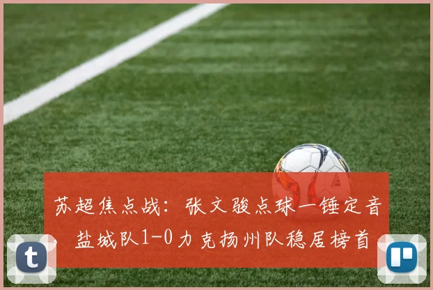 苏超焦点战：张文骏点球一锤定音，盐城队1-0力克扬州队稳居榜首