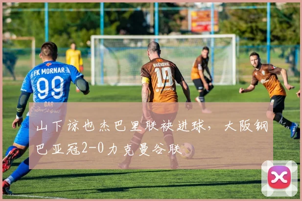 山下谅也杰巴里联袂进球，大阪钢巴亚冠2-0力克曼谷联