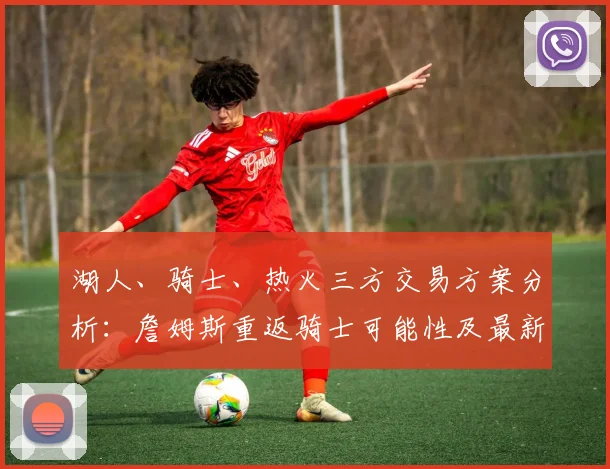湖人、骑士、热火三方交易方案分析：詹姆斯重返骑士可能性及最新赔率解读