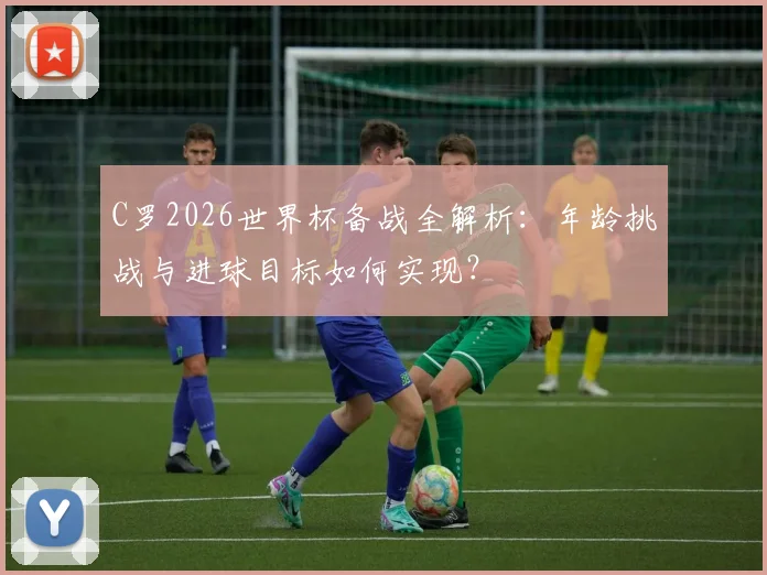 C罗2026世界杯备战全解析:年龄挑战与进球目标如何实现?